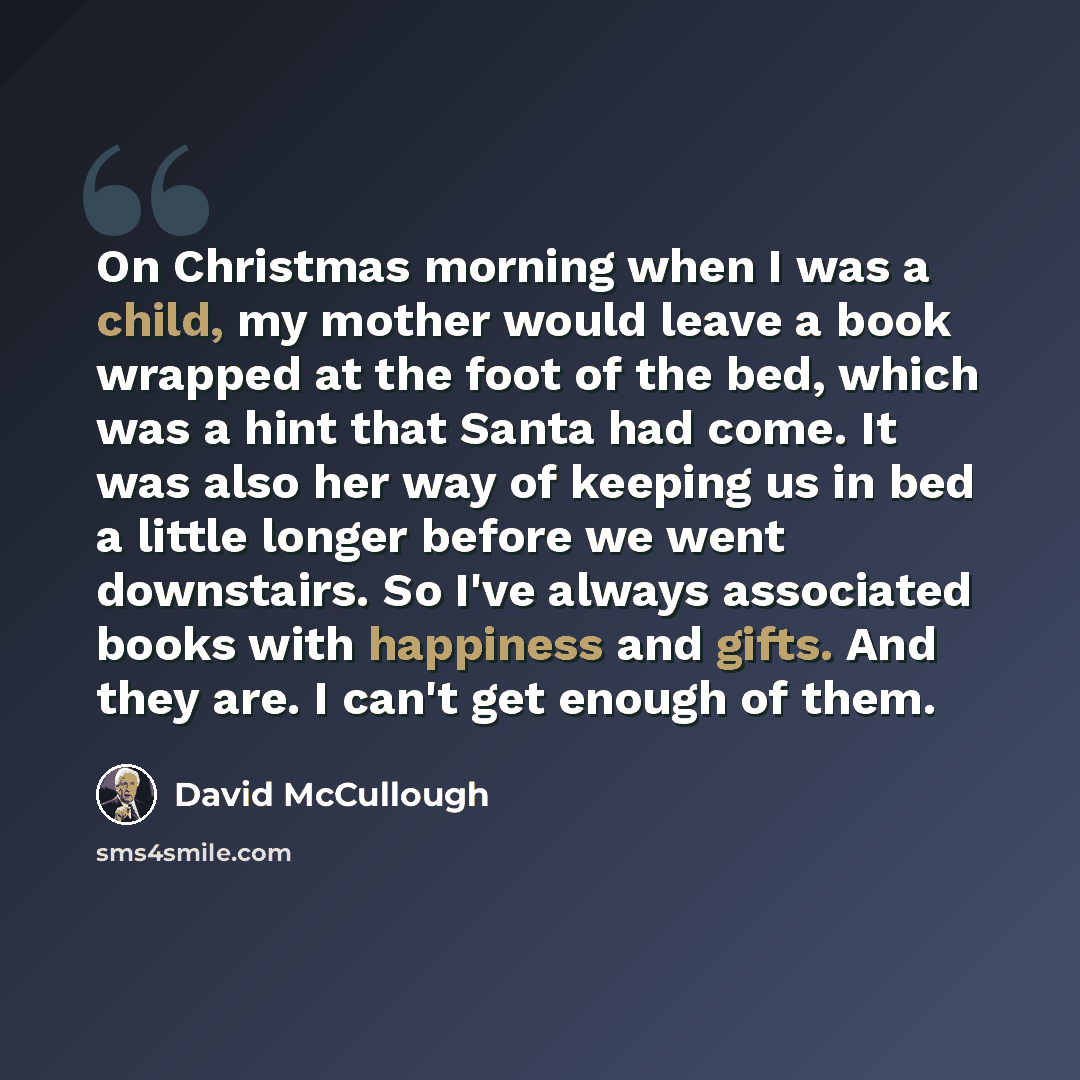 “On Christmas morning when I was a child, my mother would leave a book wrapped at the foot of the bed, which was a hint that Santa had come. It was also her way of keeping us in bed a little longer before we went downstairs. So I've always associated books with happiness and gifts. And they are. I…” quote by David McCullough