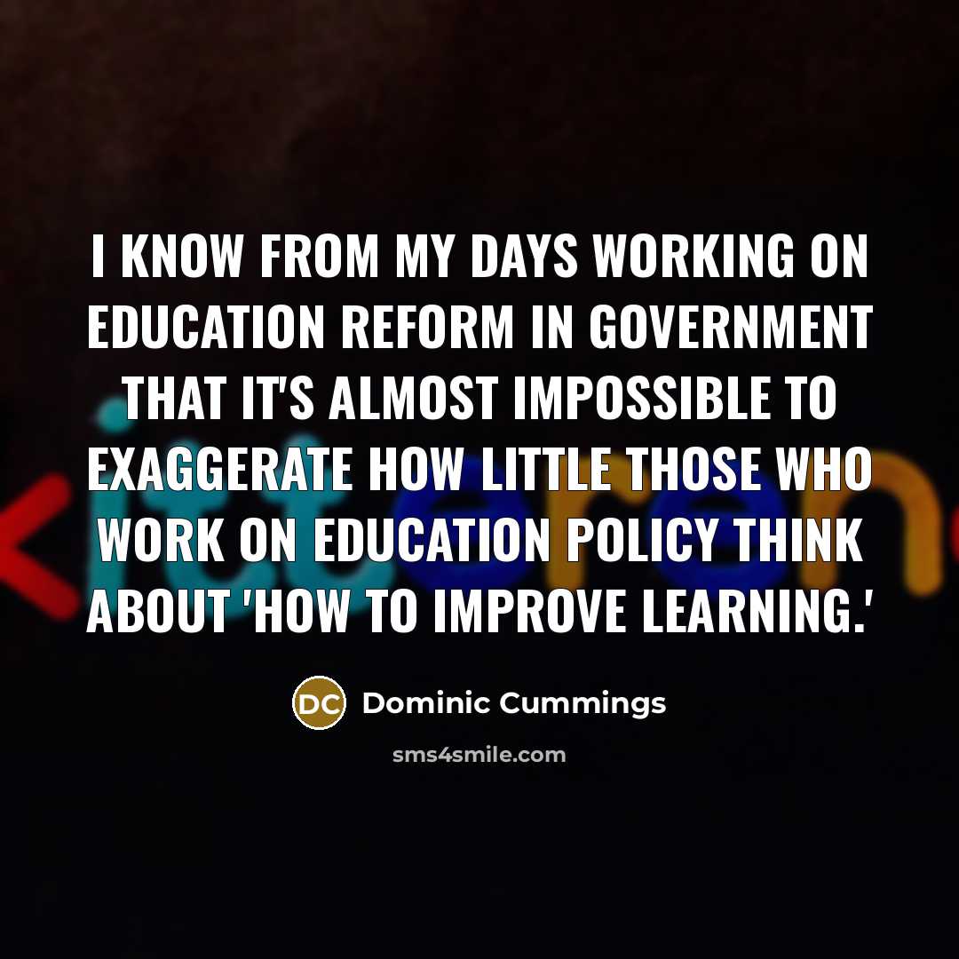 “I know from my days working on education reform in government that it's almost impossible to exaggerate how little those who work on education policy think about 'how to improve learning.'” quote by Dominic Cummings