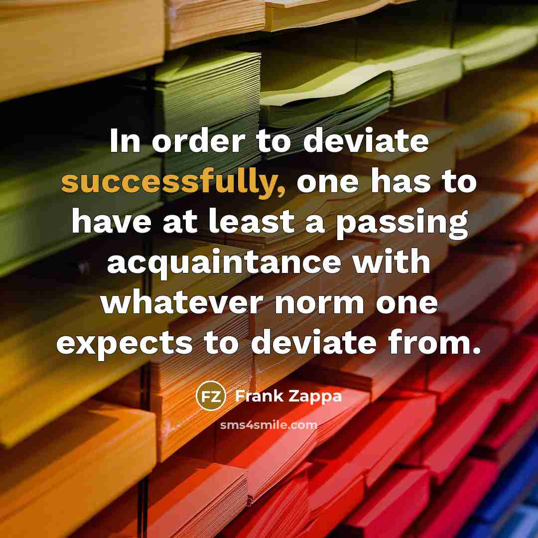 “In order to deviate successfully, one has to have at least a passing acquaintance with whatever norm one expects to deviate from.” quote by Frank Zappa