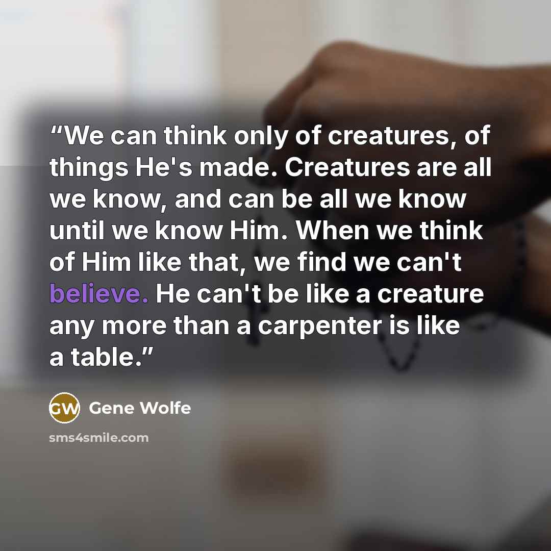 “We can think only of creatures, of things He's made. Creatures are all we know, and can be all we know until we know Him. When we think of Him like that, we find we can't believe. He can't be like a creature any more than a carpenter is like a table.” quote by Gene Wolfe