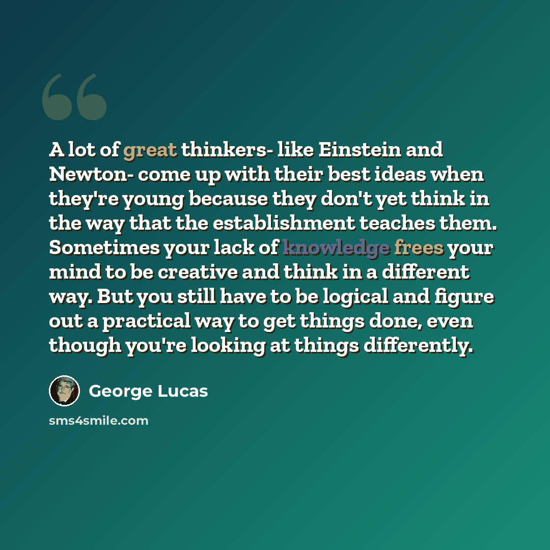 “A lot of great thinkers- like Einstein and Newton- come up with their best ideas when they're young because they don't yet think in the way that the establishment teaches them. Sometimes your lack of knowledge frees your mind to be creative and think in a different way. But you still have to be…” quote by George Lucas