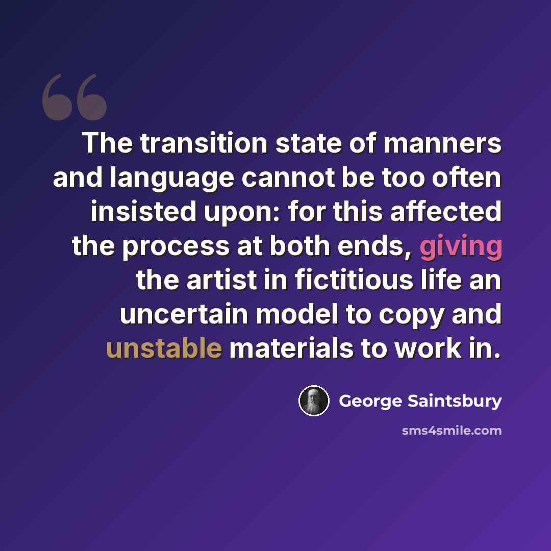 “The transition state of manners and language cannot be too often insisted upon: for this affected the process at both ends, giving the artist in fictitious life an uncertain model to copy and unstable materials to work in.” quote by George Saintsbury