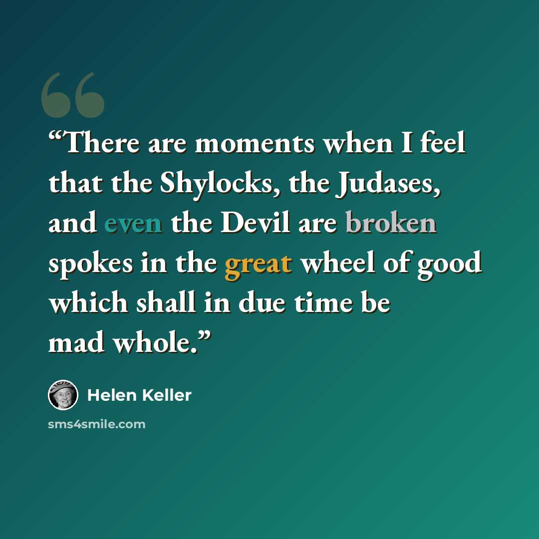 “There are moments when I feel that the Shylocks, the Judases, and even the Devil are broken spokes in the great wheel of good which shall in due time be mad whole.” quote by Helen Keller