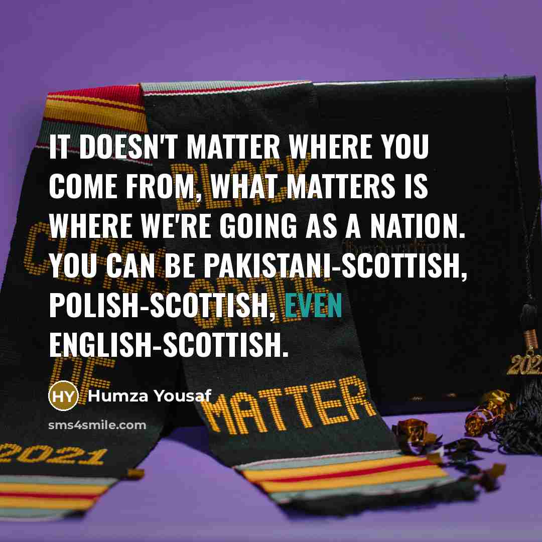 “It doesn't matter where you come from, what matters is where we're going as a nation. You can be Pakistani-Scottish, Polish-Scottish, even English-Scottish.” quote by Humza Yousaf