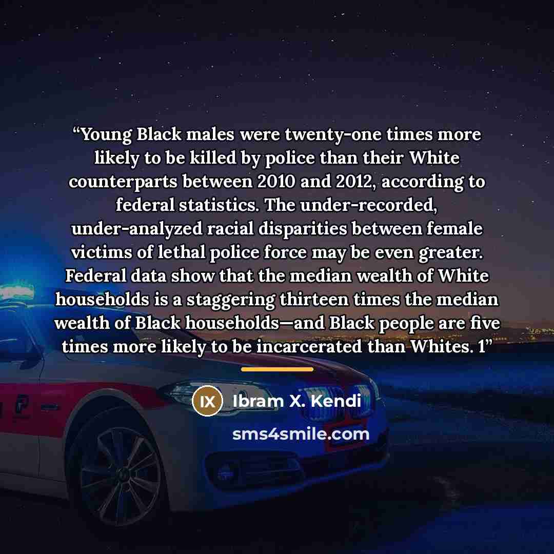 “Young Black males were twenty-one times more likely to be killed by police than their White counterparts between 2010 and 2012, according to federal statistics. The under-recorded, under-analyzed racial disparities between female victims of lethal police force may be even greater. Federal data…” quote by Ibram X. Kendi
