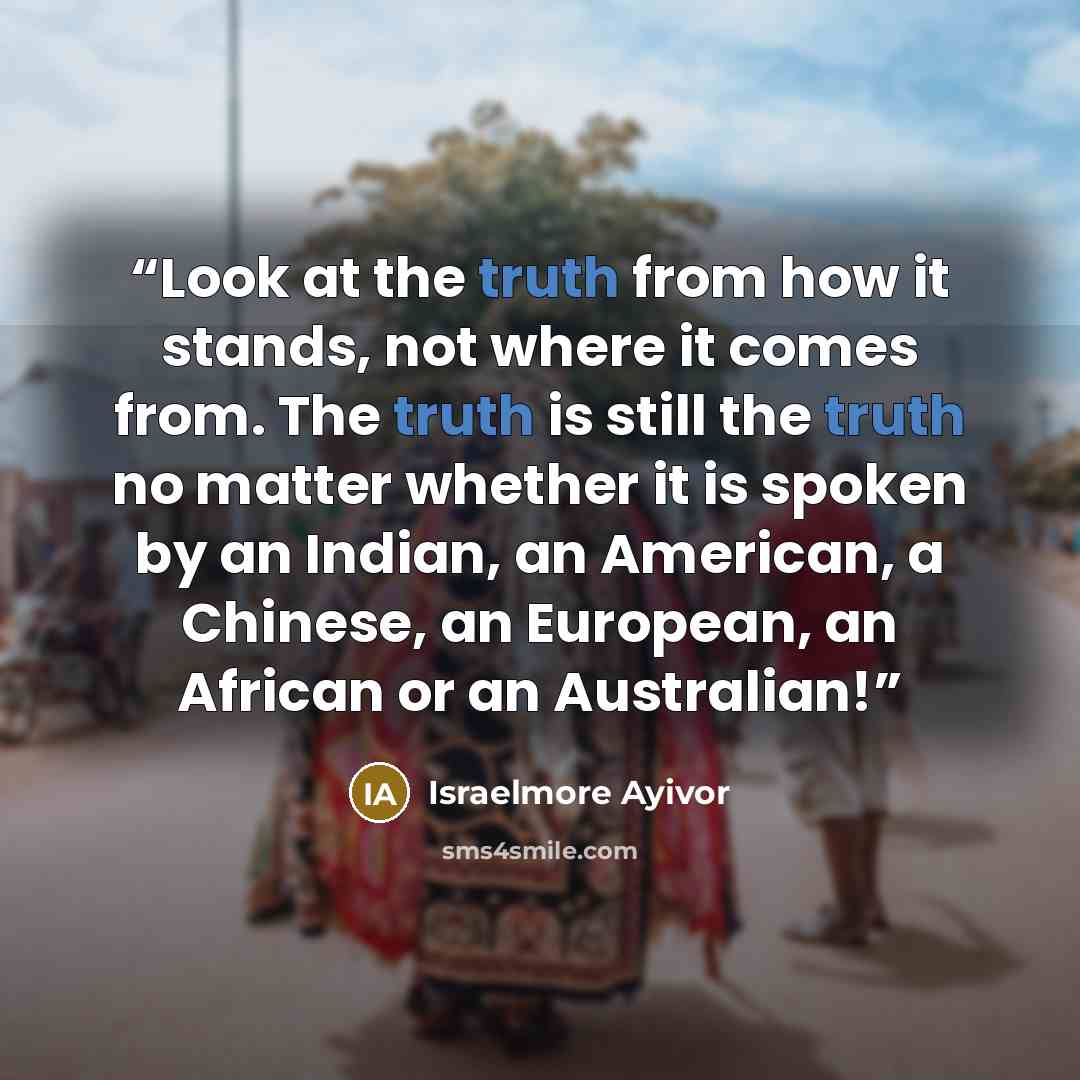 “Look at the truth from how it stands, not where it comes from. The truth is still the truth no matter whether it is spoken by an Indian, an American, a Chinese, an European, an African or an Australian!” quote by Israelmore Ayivor