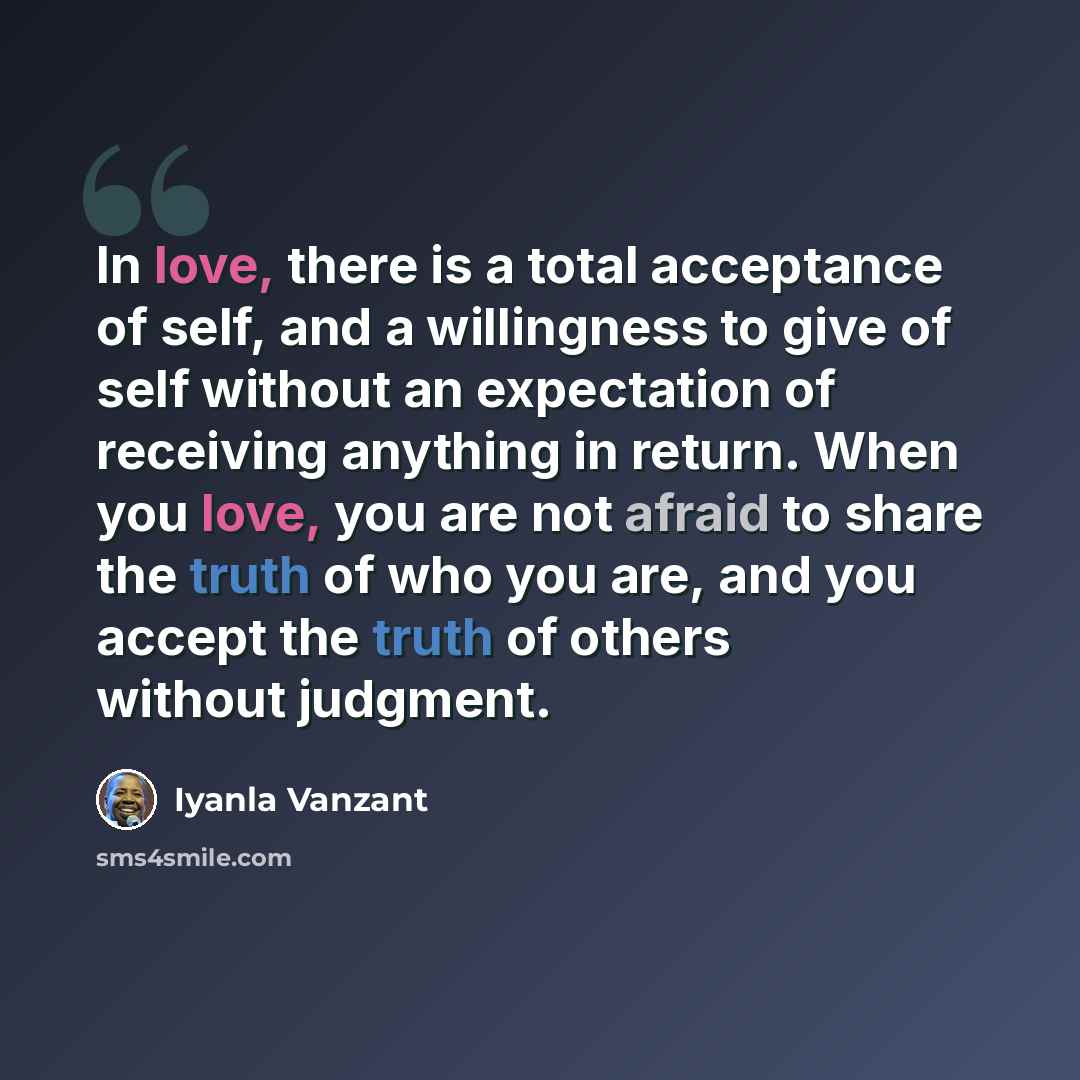 “In love, there is a total acceptance of self, and a willingness to give of self without an expectation of receiving anything in return. When you love, you are not afraid to share the truth of who you are, and you accept the truth of others without judgment.” quote by Iyanla Vanzant