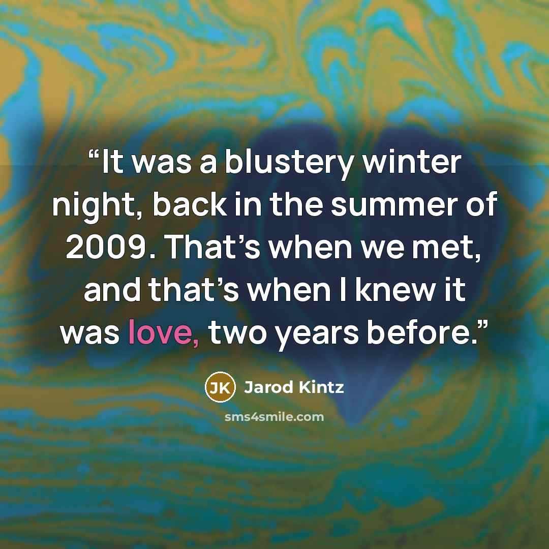“It was a blustery winter night, back in the summer of 2009. That’s when we met, and that’s when I knew it was love, two years before.” quote by Jarod Kintz