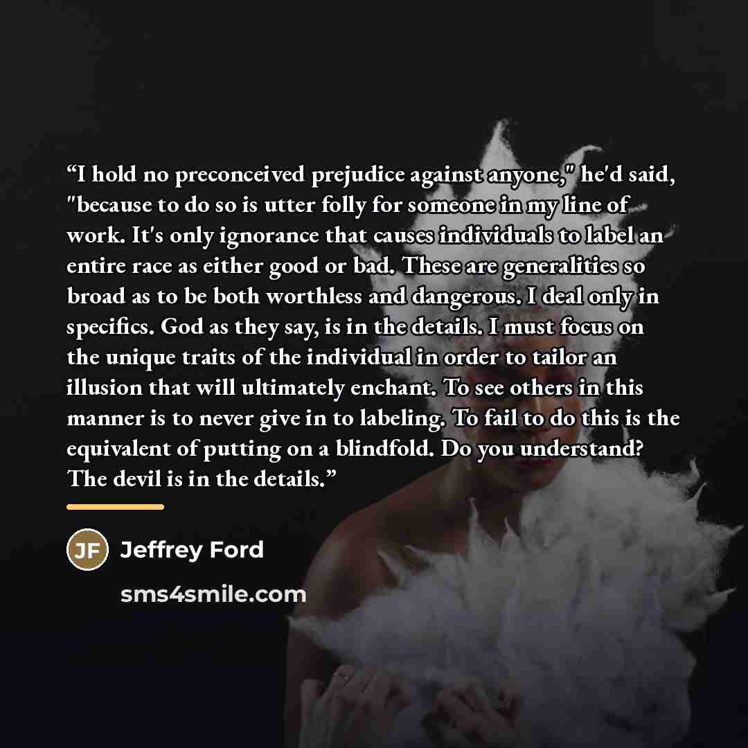 “I hold no preconceived prejudice against anyone," he'd said, "because to do so is utter folly for someone in my line of work. It's only ignorance that causes individuals to label an entire race as either good or bad. These are generalities so broad as to be both worthless and dangerous. I deal…” quote by Jeffrey Ford