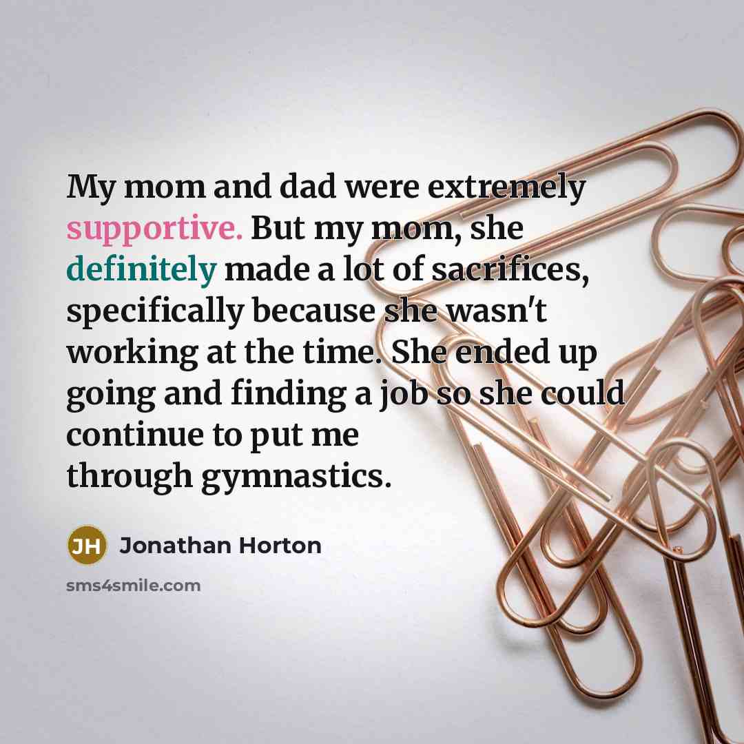 “My mom and dad were extremely supportive. But my mom, she definitely made a lot of sacrifices, specifically because she wasn't working at the time. She ended up going and finding a job so she could continue to put me through gymnastics.” quote by Jonathan Horton