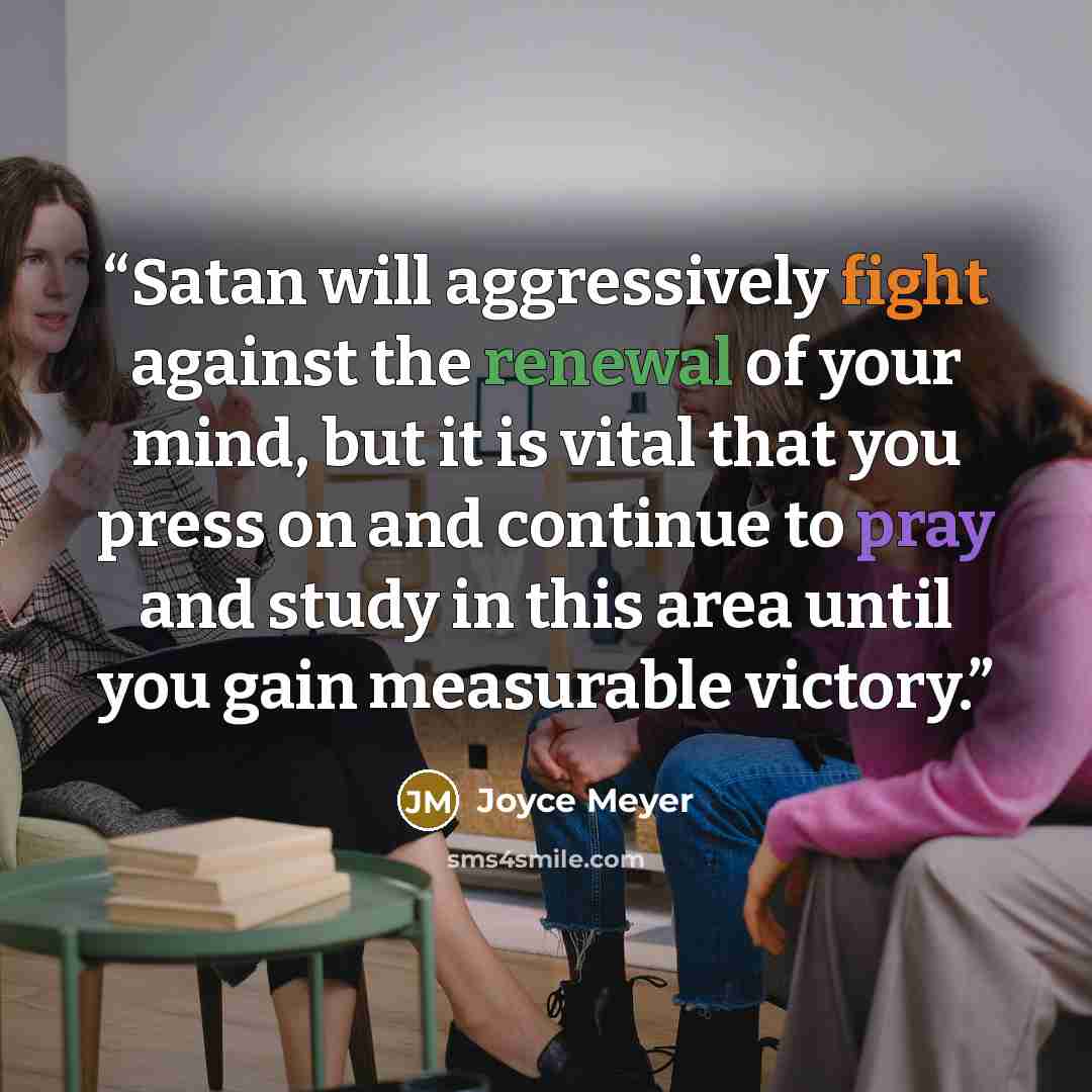 “Satan will aggressively fight against the renewal of your mind, but it is vital that you press on and continue to pray and study in this area until you gain measurable victory.” quote by Joyce Meyer