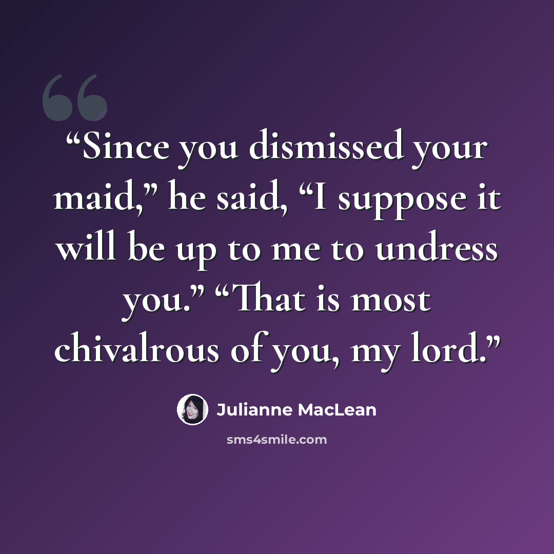 “Since you dismissed your maid,” he said, “I suppose it will be up to me to undress you.” “That is most chivalrous of you, my lord.” quote by Julianne MacLean