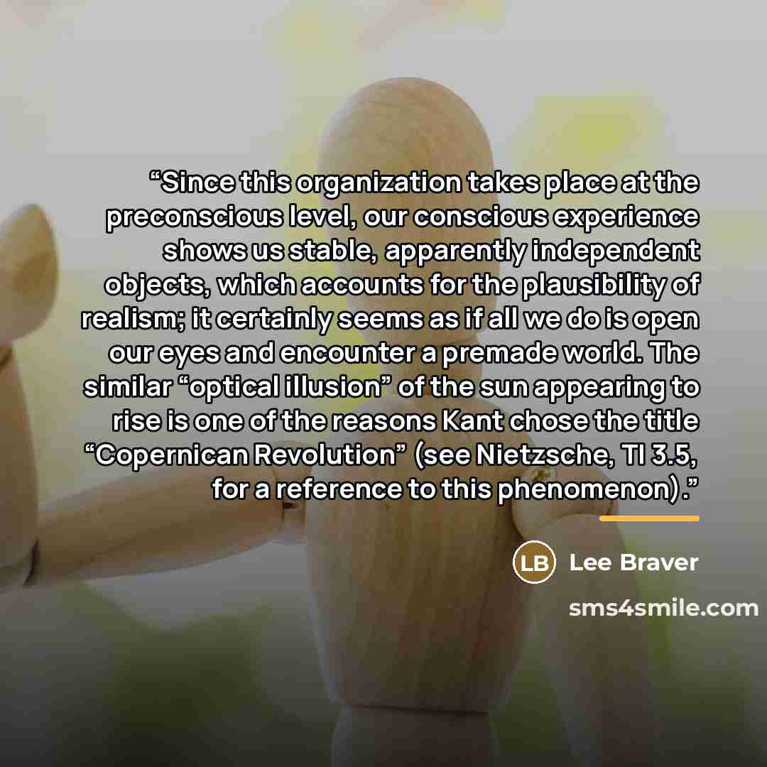 “Since this organization takes place at the preconscious level, our conscious experience shows us stable, apparently independent objects, which accounts for the plausibility of realism; it certainly seems as if all we do is open our eyes and encounter a premade world. The similar “optical illusion”…” quote by Lee Braver