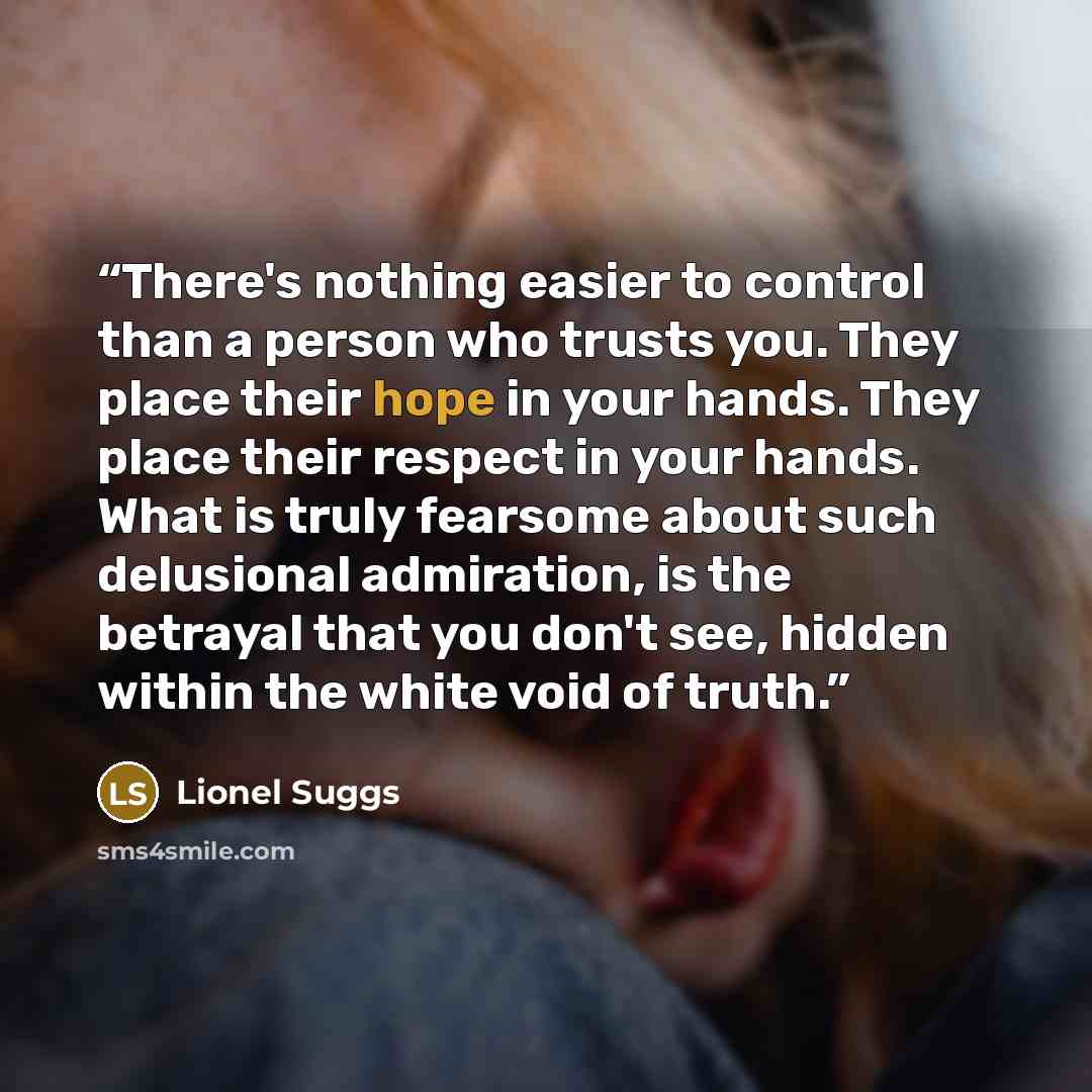 “There's nothing easier to control than a person who trusts you. They place their hope in your hands. They place their respect in your hands. What is truly fearsome about such delusional admiration, is the betrayal that you don't see, hidden within the white void of truth.” quote by Lionel Suggs