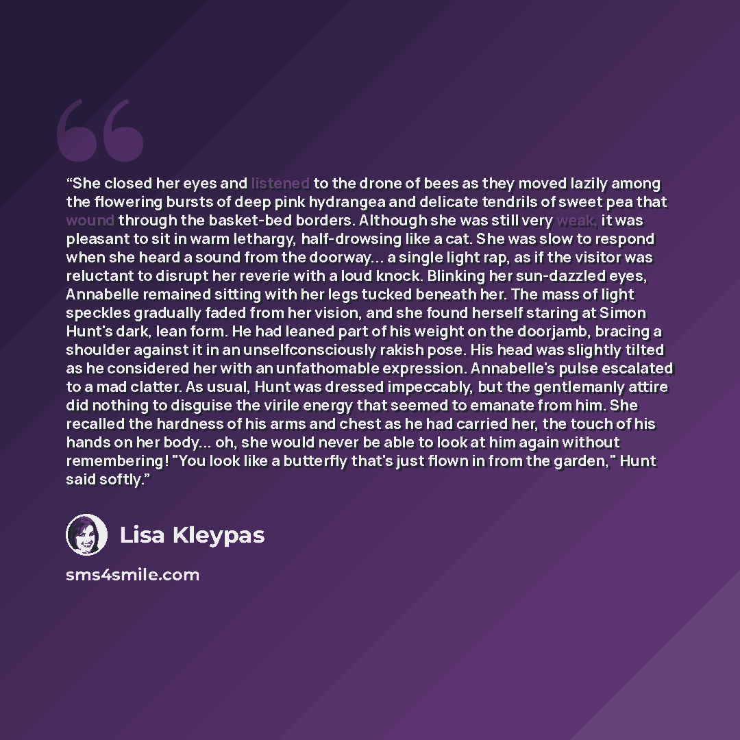 “She closed her eyes and listened to the drone of bees as they moved lazily among the flowering bursts of deep pink hydrangea and delicate tendrils of sweet pea that wound through the basket-bed borders. Although she was still very weak, it was pleasant to sit in warm lethargy, half-drowsing like a…” quote by Lisa Kleypas
