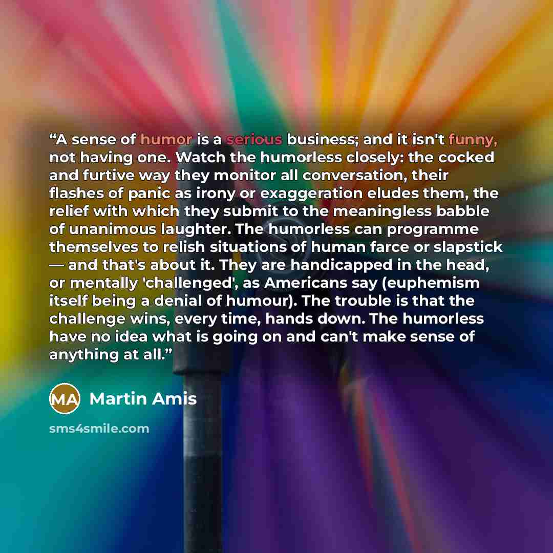 “A sense of humor is a serious business; and it isn't funny, not having one. Watch the humorless closely: the cocked and furtive way they monitor all conversation, their flashes of panic as irony or exaggeration eludes them, the relief with which they submit to the meaningless babble of unanimous…” quote by Martin Amis