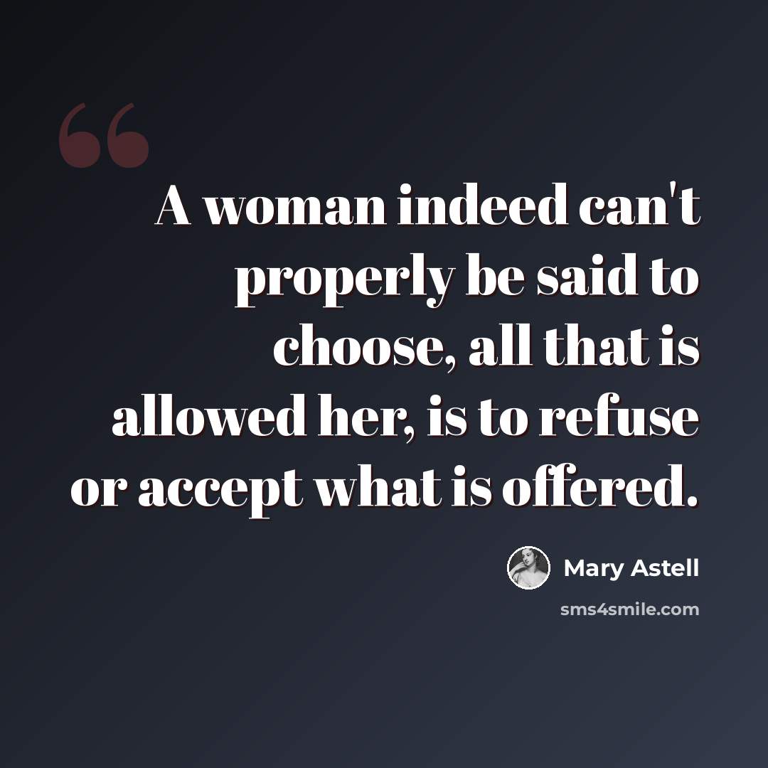 “A woman indeed can't properly be said to choose, all that is allowed her, is to refuse or accept what is offered.” quote by Mary Astell