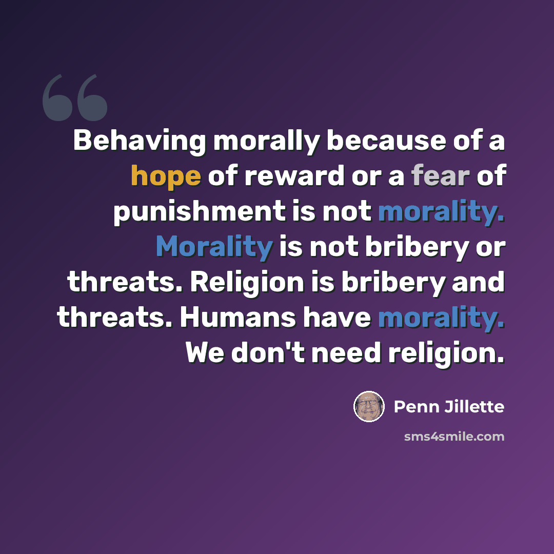 “Behaving morally because of a hope of reward or a fear of punishment is not morality. Morality is not bribery or threats. Religion is bribery and threats. Humans have morality. We don't need religion.” quote by Penn Jillette
