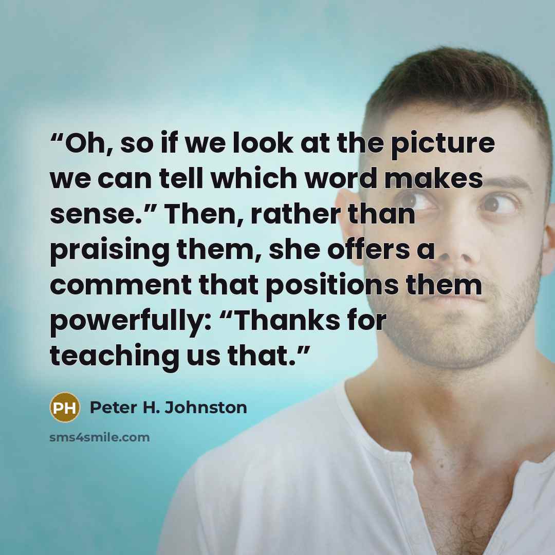 “Oh, so if we look at the picture we can tell which word makes sense.” Then, rather than praising them, she offers a comment that positions them powerfully: “Thanks for teaching us that.” quote by Peter H. Johnston