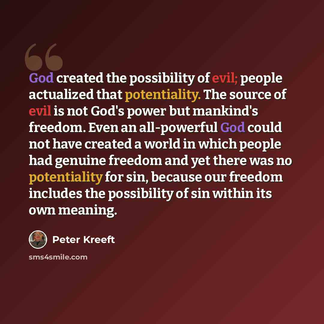 “God created the possibility of evil; people actualized that potentiality. The source of evil is not God's power but mankind's freedom. Even an all-powerful God could not have created a world in which people had genuine freedom and yet there was no potentiality for sin, because our freedom includes…” quote by Peter Kreeft