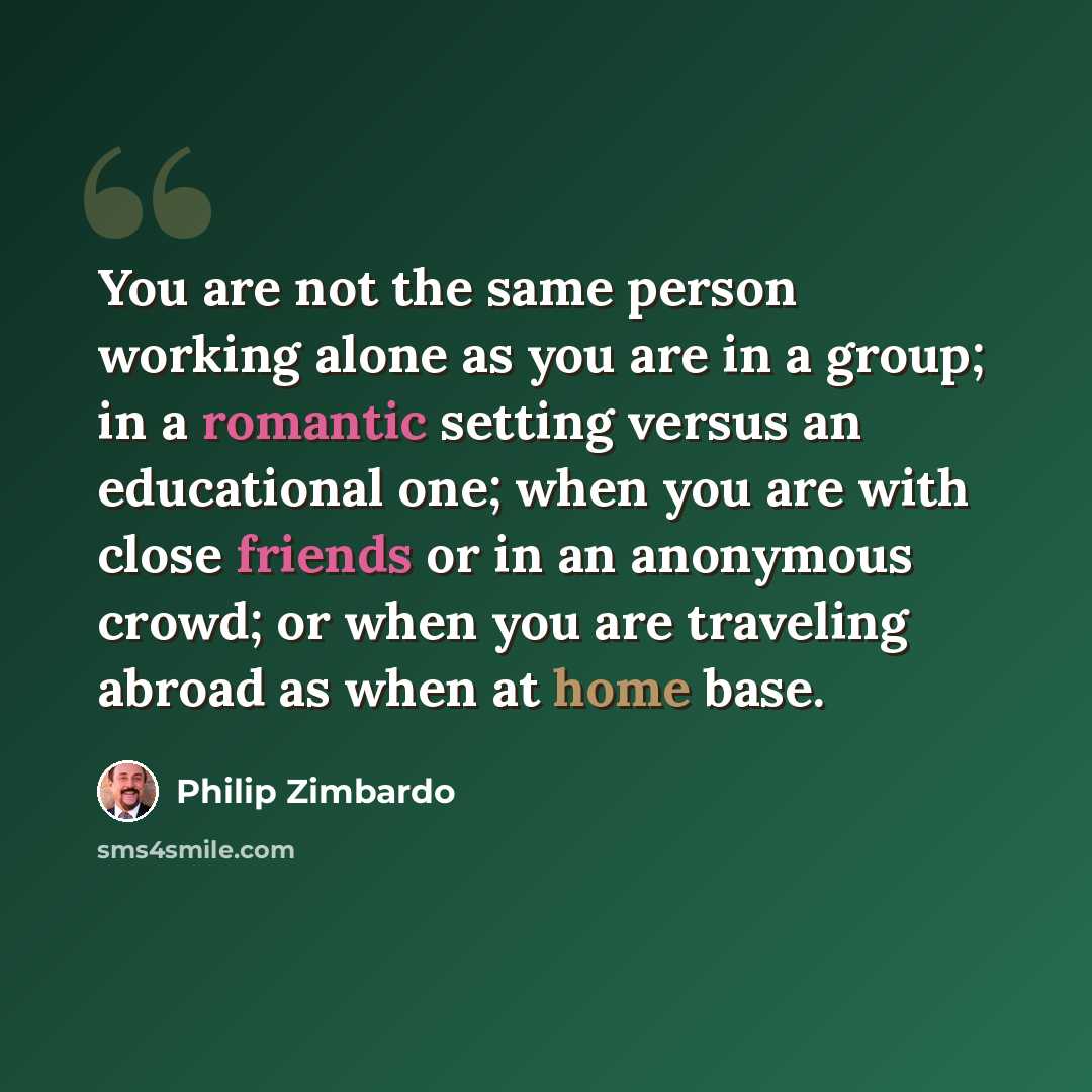“You are not the same person working alone as you are in a group; in a romantic setting versus an educational one; when you are with close friends or in an anonymous crowd; or when you are traveling abroad as when at home base.” quote by Philip Zimbardo