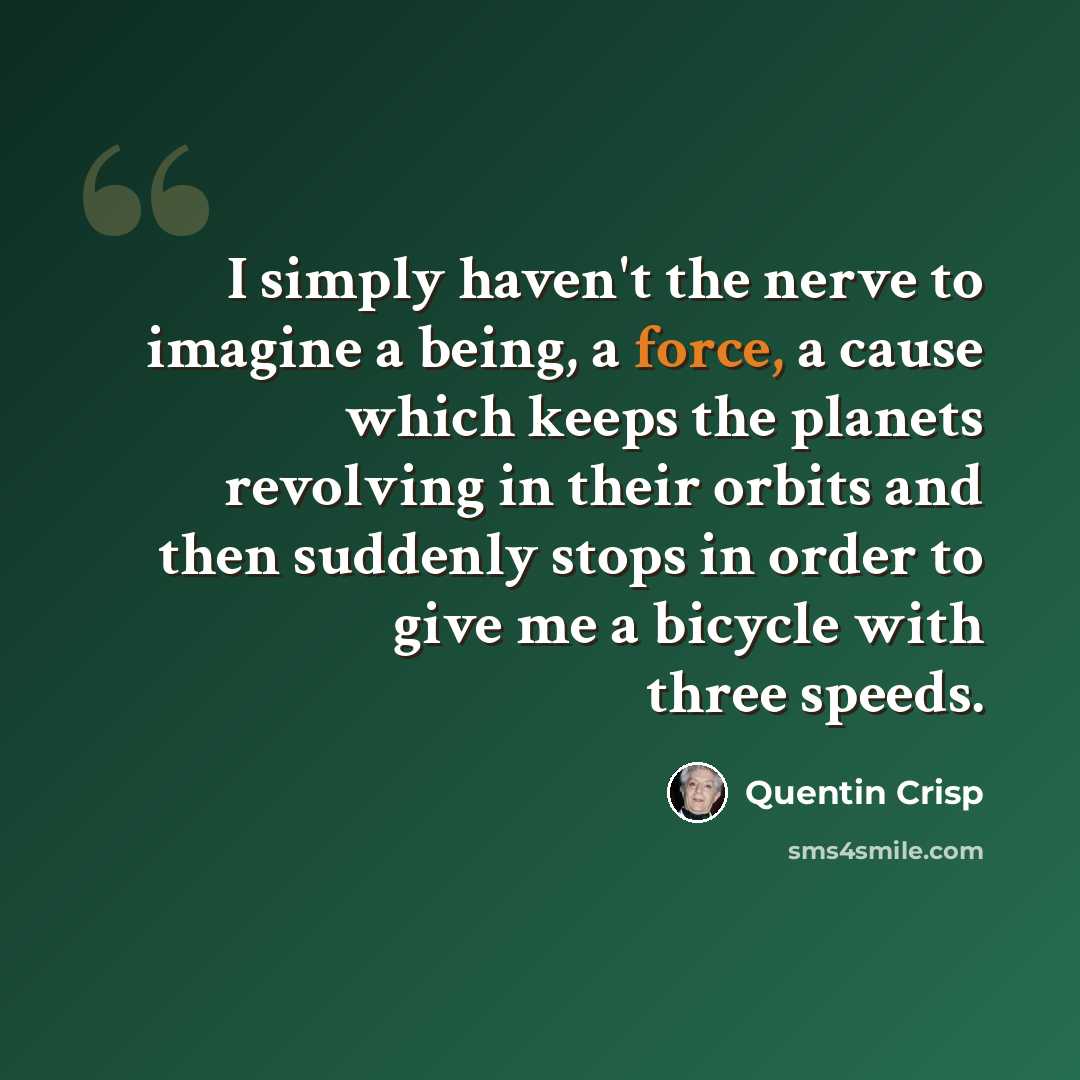 “I simply haven't the nerve to imagine a being, a force, a cause which keeps the planets revolving in their orbits and then suddenly stops in order to give me a bicycle with three speeds.” quote by Quentin Crisp