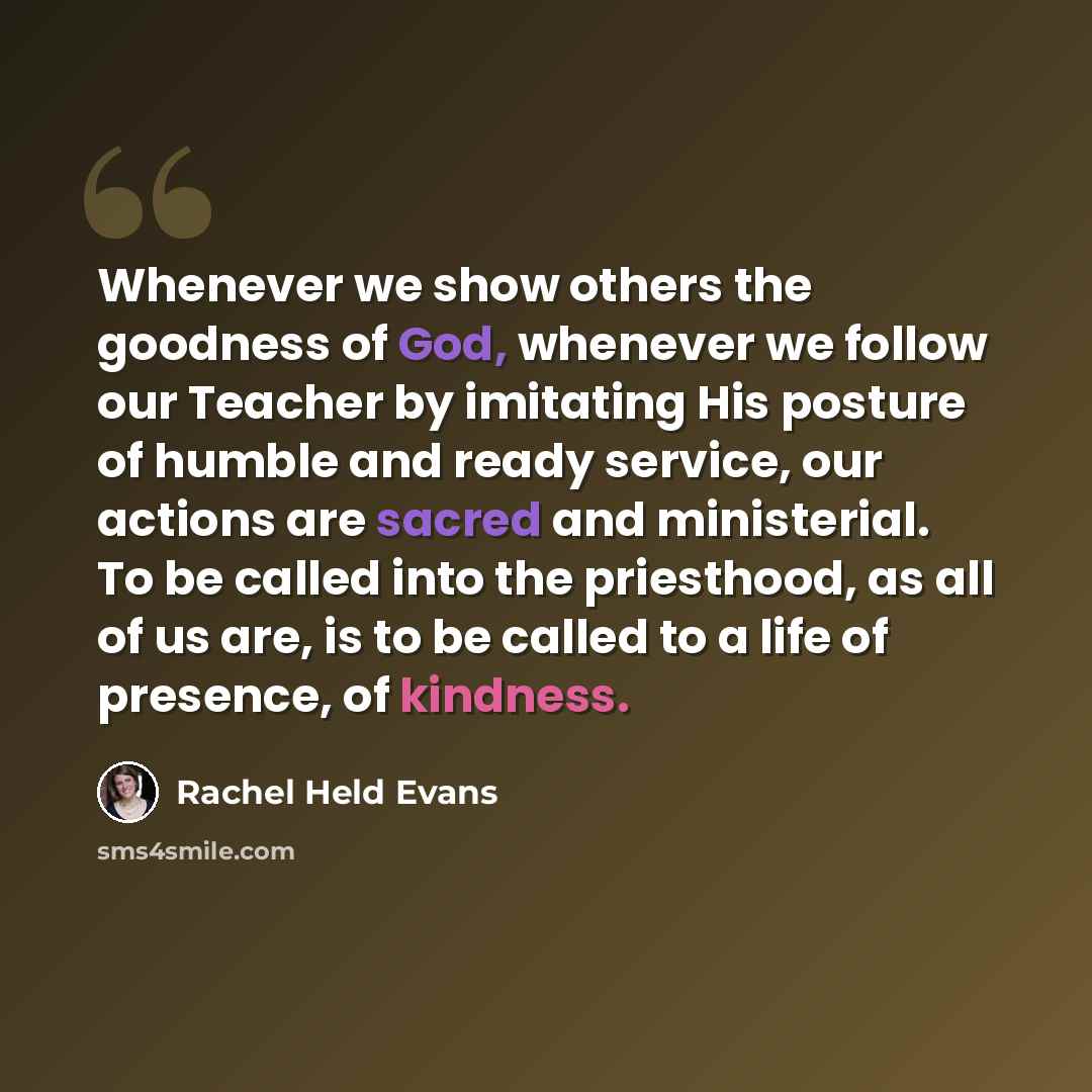 “Whenever we show others the goodness of God, whenever we follow our Teacher by imitating His posture of humble and ready service, our actions are sacred and ministerial. To be called into the priesthood, as all of us are, is to be called to a life of presence, of kindness.” quote by Rachel Held Evans