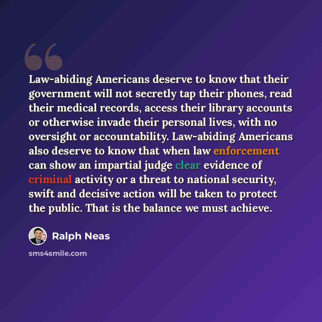 “Law-abiding Americans deserve to know that their government will not secretly tap their phones, read their medical records, access their library accounts or otherwise invade their personal lives, with no oversight or accountability. Law-abiding Americans also deserve to know that when law…” quote by Ralph Neas
