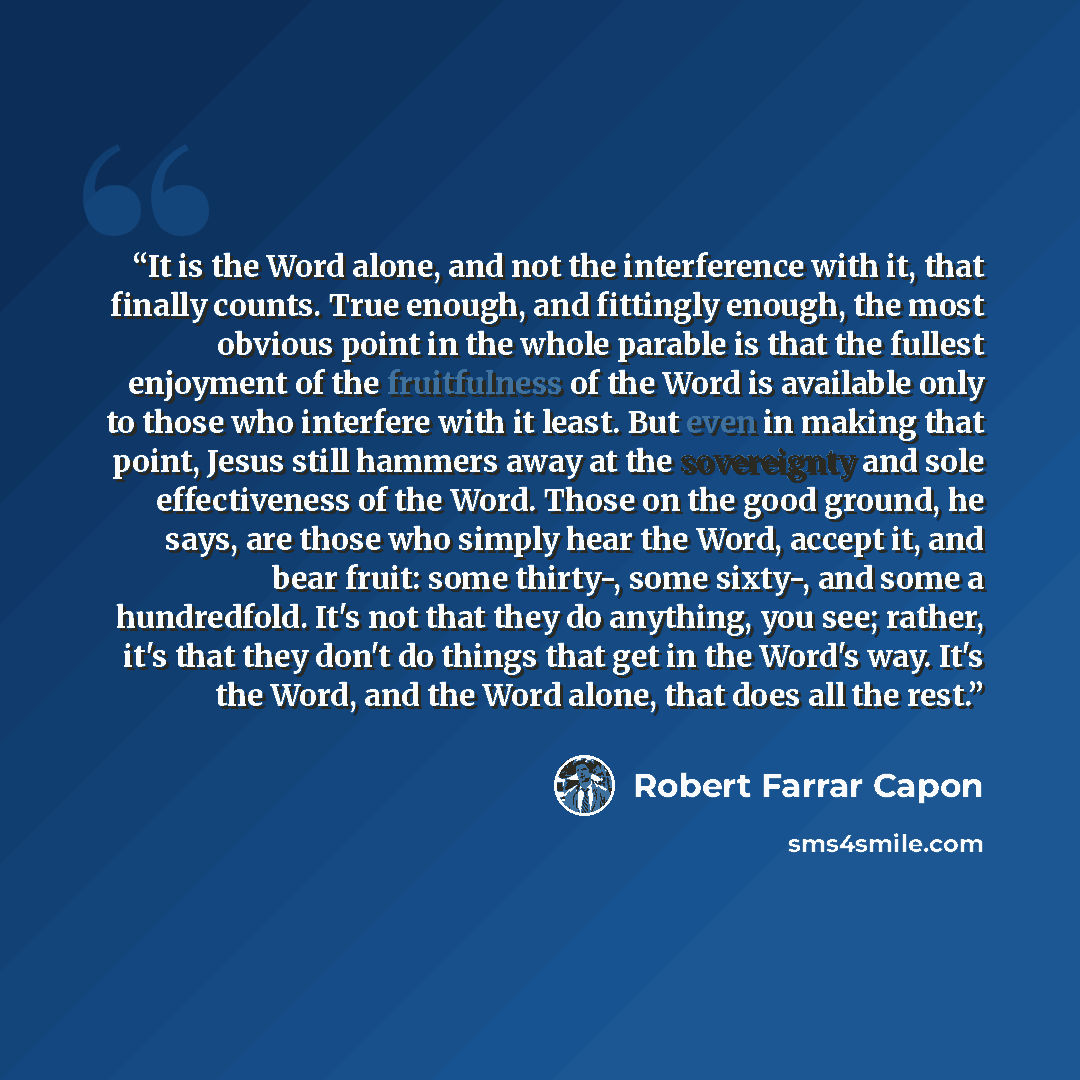 “It is the Word alone, and not the interference with it, that finally counts. True enough, and fittingly enough, the most obvious point in the whole parable is that the fullest enjoyment of the fruitfulness of the Word is available only to those who interfere with it least. But even in making that…” quote by Robert Farrar Capon