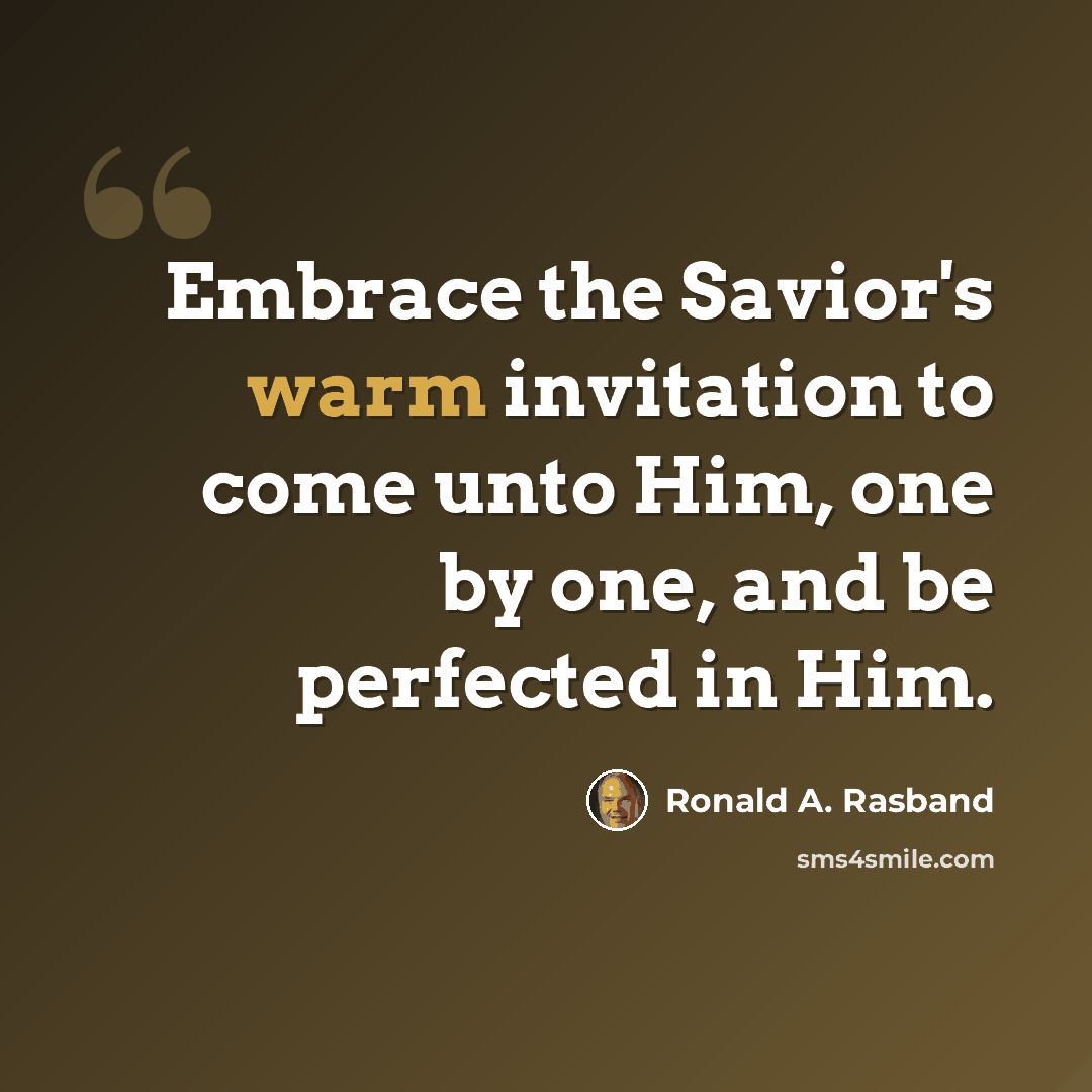 “Embrace the Savior's warm invitation to come unto Him, one by one, and be perfected in Him.” quote by Ronald A. Rasband