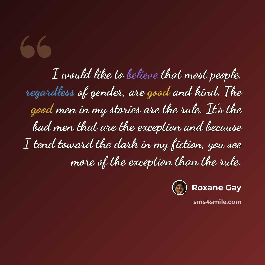 “I would like to believe that most people, regardless of gender, are good and kind. The good men in my stories are the rule. It's the bad men that are the exception and because I tend toward the dark in my fiction, you see more of the exception than the rule.” quote by Roxane Gay