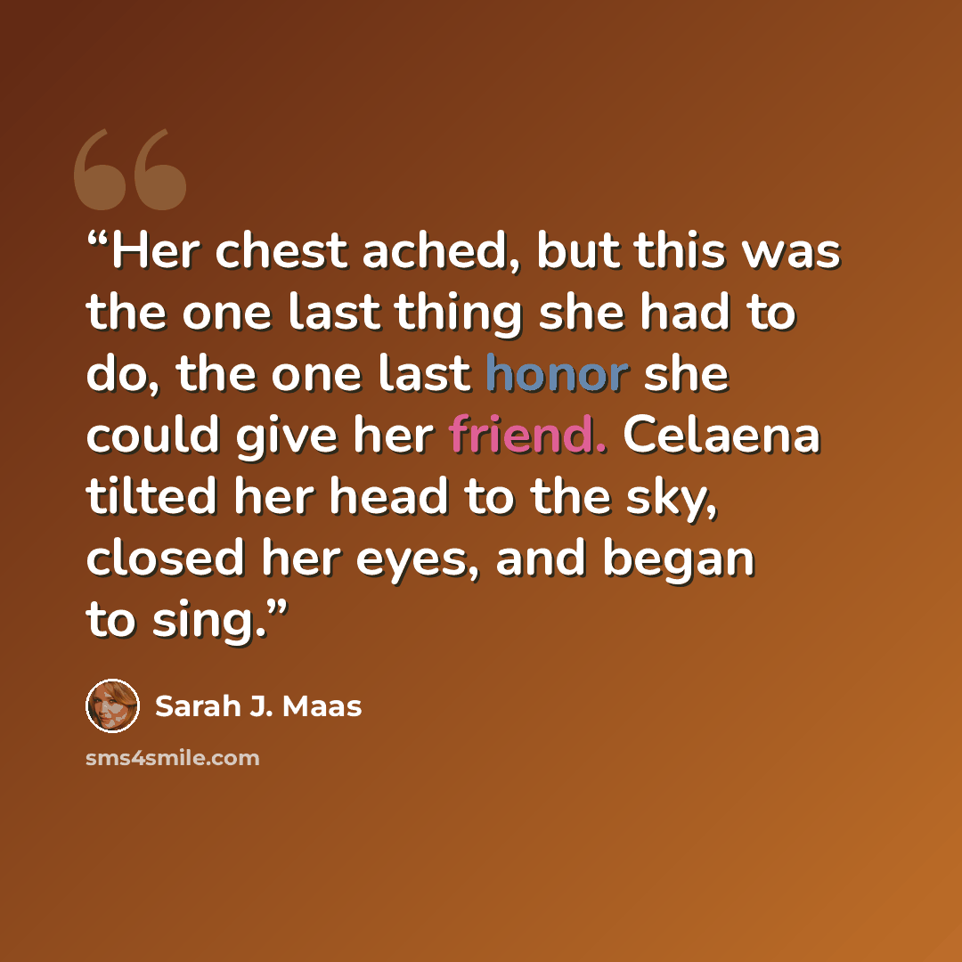 “Her chest ached, but this was the one last thing she had to do, the one last honor she could give her friend. Celaena tilted her head to the sky, closed her eyes, and began to sing.” quote by Sarah J. Maas