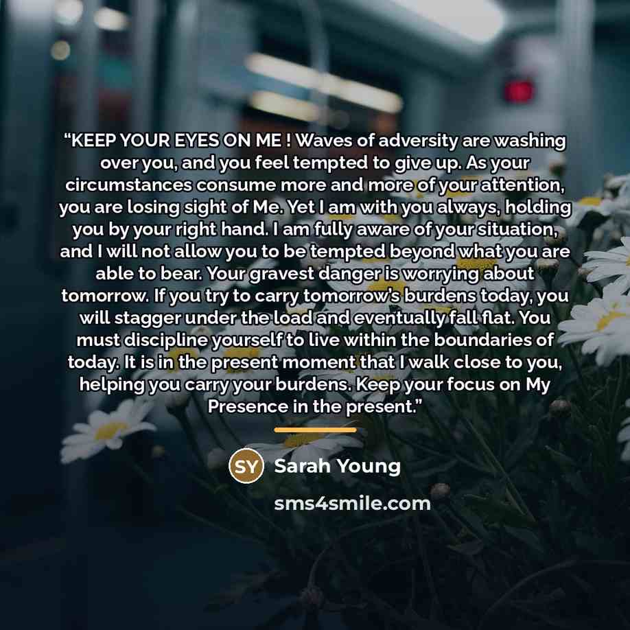 “KEEP YOUR EYES ON ME ! Waves of adversity are washing over you, and you feel tempted to give up. As your circumstances consume more and more of your attention, you are losing sight of Me. Yet I am with you always, holding you by your right hand. I am fully aware of your situation, and I will not…” quote by Sarah Young