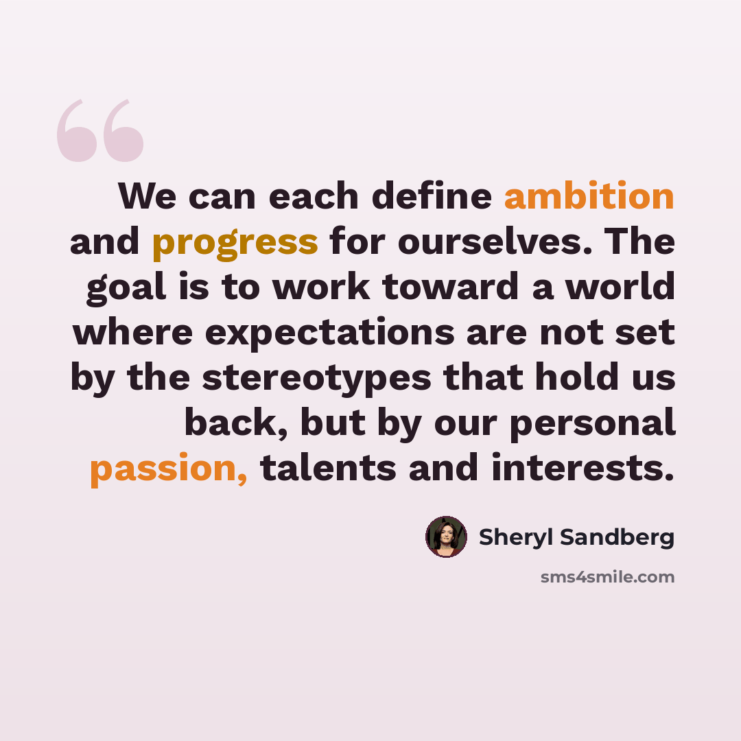 “We can each define ambition and progress for ourselves. The goal is to work toward a world where expectations are not set by the stereotypes that hold us back, but by our personal passion, talents and interests.” quote by Sheryl Sandberg