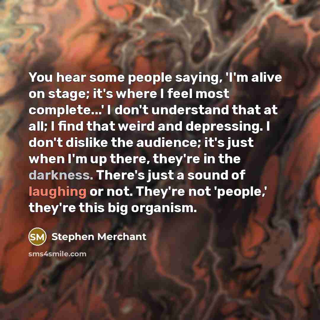 “You hear some people saying, 'I'm alive on stage; it's where I feel most complete...' I don't understand that at all; I find that weird and depressing. I don't dislike the audience; it's just when I'm up there, they're in the darkness. There's just a sound of laughing or not. They're not 'people,'…” quote by Stephen Merchant