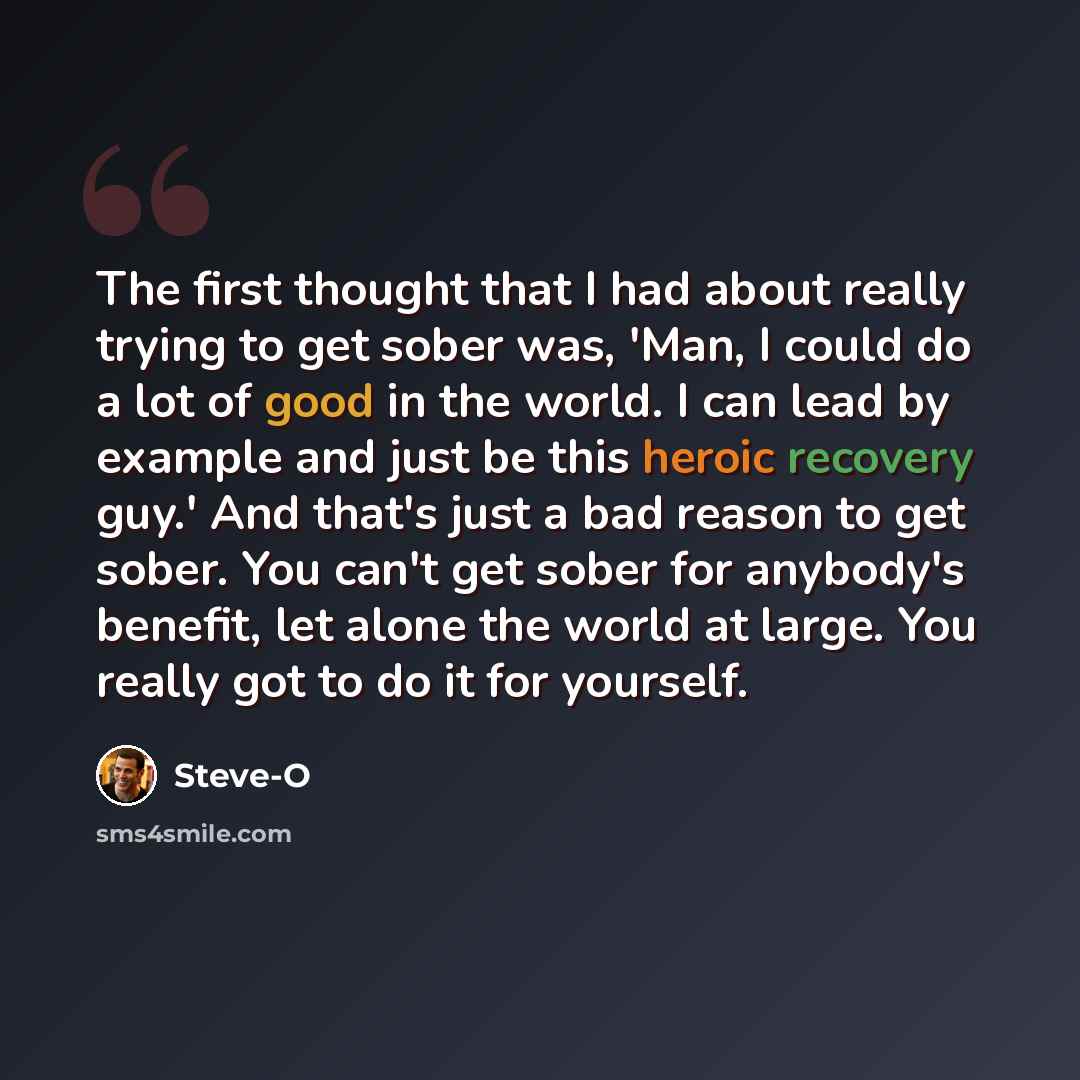 “The first thought that I had about really trying to get sober was, 'Man, I could do a lot of good in the world. I can lead by example and just be this heroic recovery guy.' And that's just a bad reason to get sober. You can't get sober for anybody's benefit, let alone the world at large. You…” quote by Steve-O