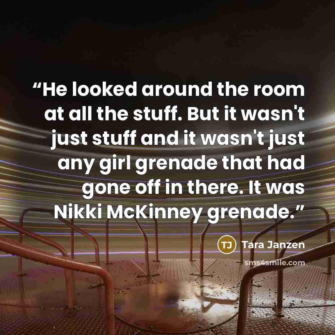 “He looked around the room at all the stuff. But it wasn't just stuff and it wasn't just any girl grenade that had gone off in there. It was Nikki McKinney grenade.” quote by Tara Janzen
