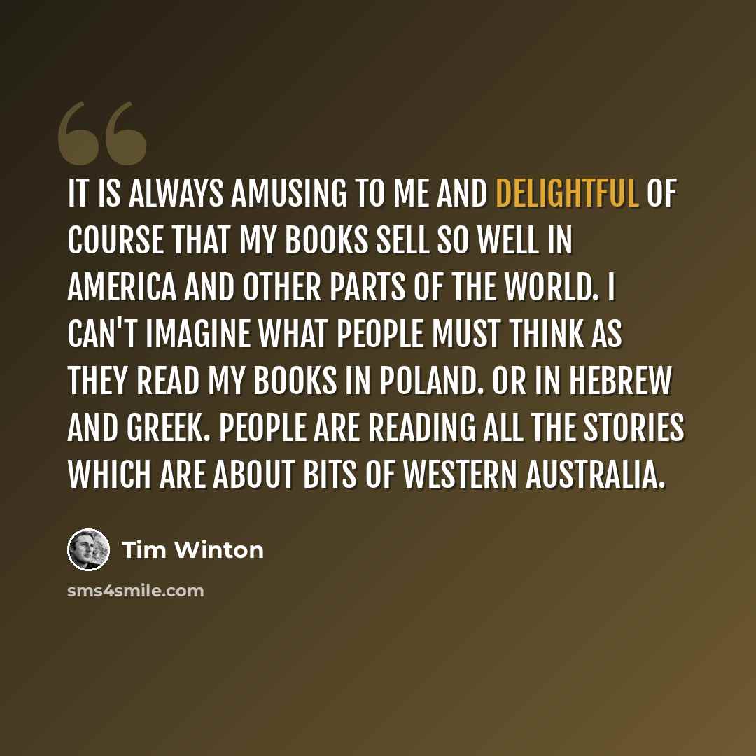 “It is always amusing to me and delightful of course that my books sell so well in America and other parts of the world. I can't imagine what people must think as they read my books in Poland. Or in Hebrew and Greek. People are reading all the stories which are about bits of Western Australia.” quote by Tim Winton