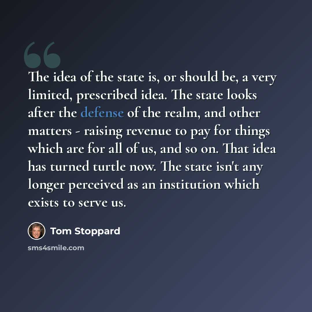 “The idea of the state is, or should be, a very limited, prescribed idea. The state looks after the defense of the realm, and other matters - raising revenue to pay for things which are for all of us, and so on. That idea has turned turtle now. The state isn't any longer perceived as an institution…” quote by Tom Stoppard