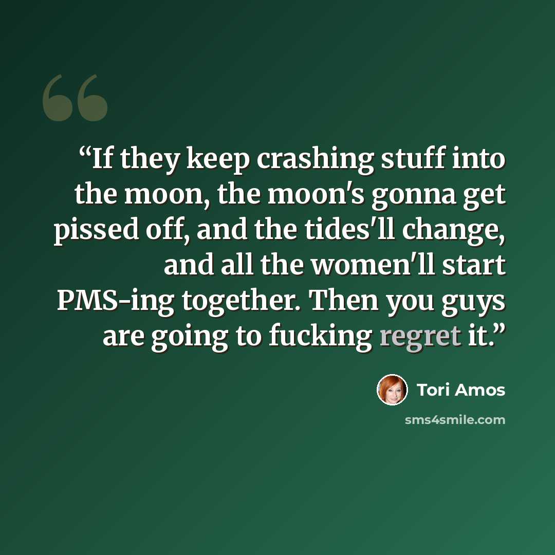 “If they keep crashing stuff into the moon, the moon's gonna get pissed off, and the tides'll change, and all the women'll start PMS-ing together. Then you guys are going to fucking regret it.” quote by Tori Amos