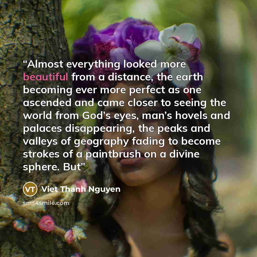 “Almost everything looked more beautiful from a distance, the earth becoming ever more perfect as one ascended and came closer to seeing the world from God’s eyes, man’s hovels and palaces disappearing, the peaks and valleys of geography fading to become strokes of a paintbrush on a divine sphere…” quote by Viet Thanh Nguyen