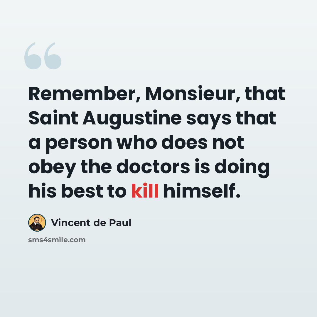 “Remember, Monsieur, that Saint Augustine says that a person who does not obey the doctors is doing his best to kill himself.” quote by Vincent de Paul