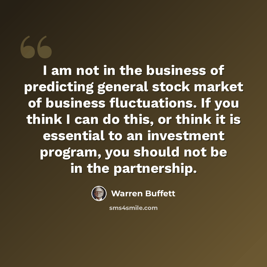 “I am not in the business of predicting general stock market of business fluctuations. If you think I can do this, or think it is essential to an investment program, you should not be in the partnership.” quote by Warren Buffett