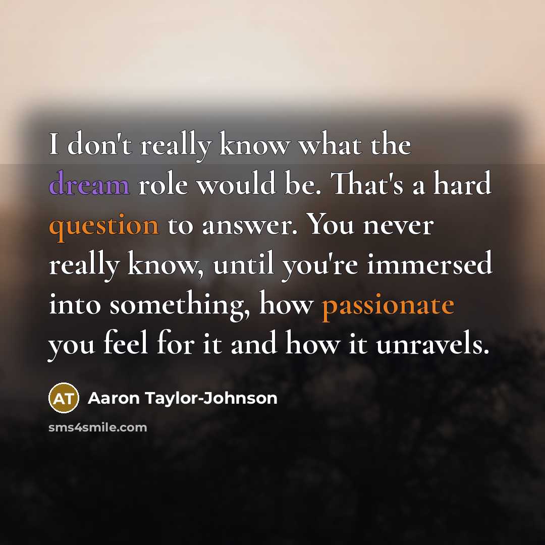 “I don't really know what the dream role would be. That's a hard question to answer. You never really know, until you're immersed into something, how passionate you feel for it and how it unravels.” quote by Aaron Taylor-Johnson