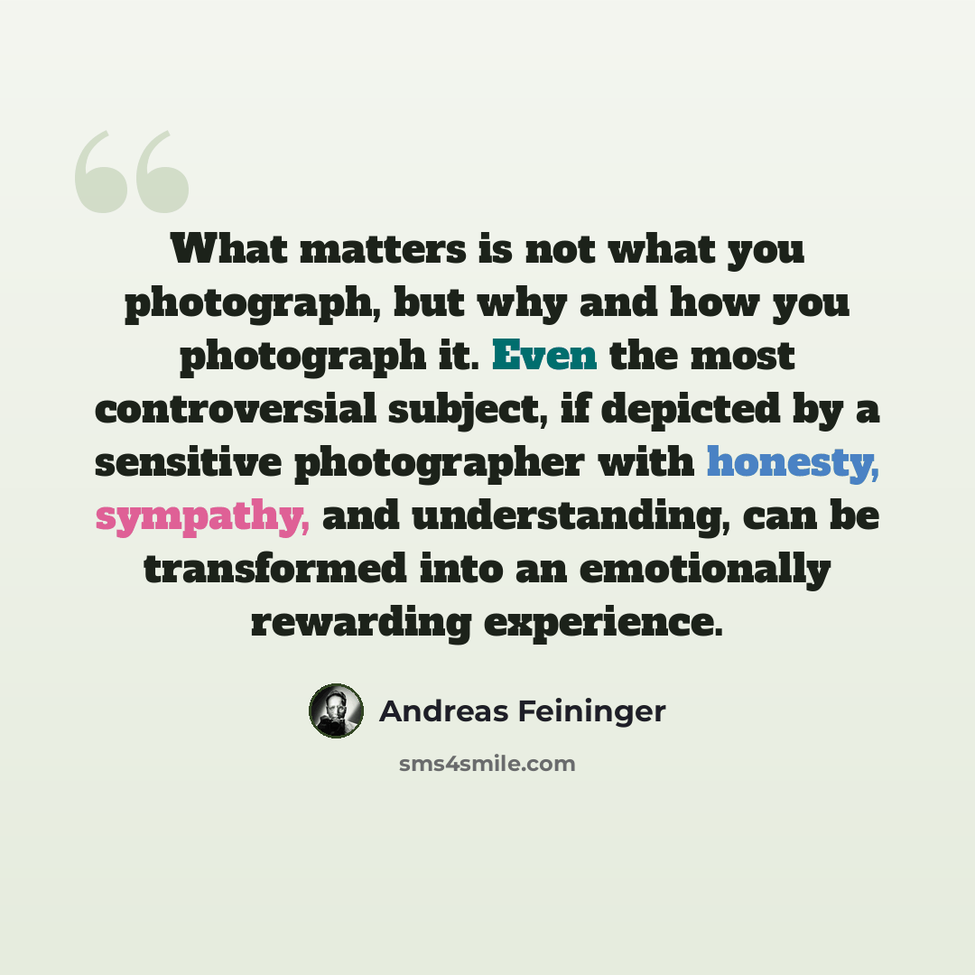 “What matters is not what you photograph, but why and how you photograph it. Even the most controversial subject, if depicted by a sensitive photographer with honesty, sympathy, and understanding, can be transformed into an emotionally rewarding experience.” quote by Andreas Feininger