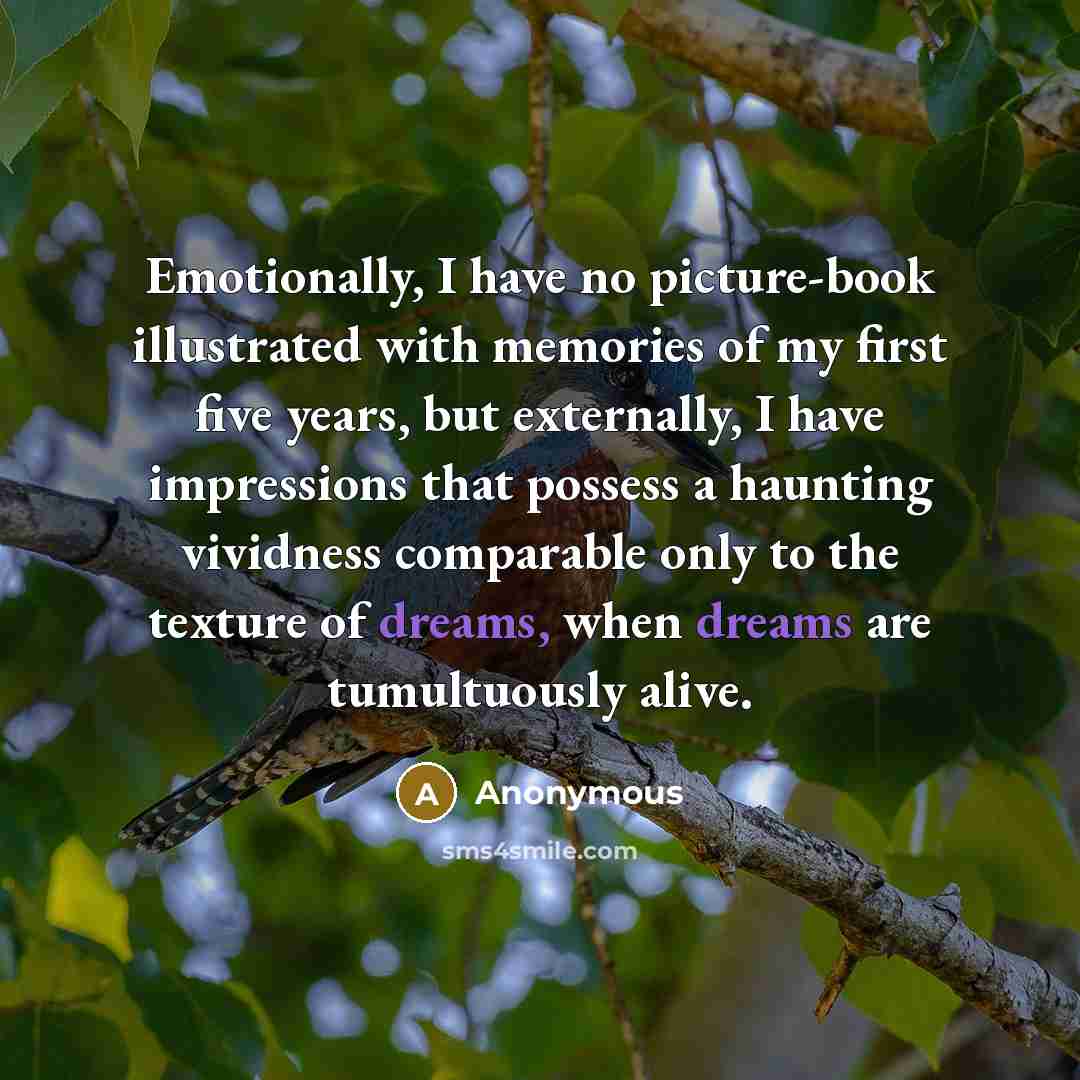 “Emotionally, I have no picture-book illustrated with memories of my first five years, but externally, I have impressions that possess a haunting vividness comparable only to the texture of dreams, when dreams are tumultuously alive.” quote by Anonymous