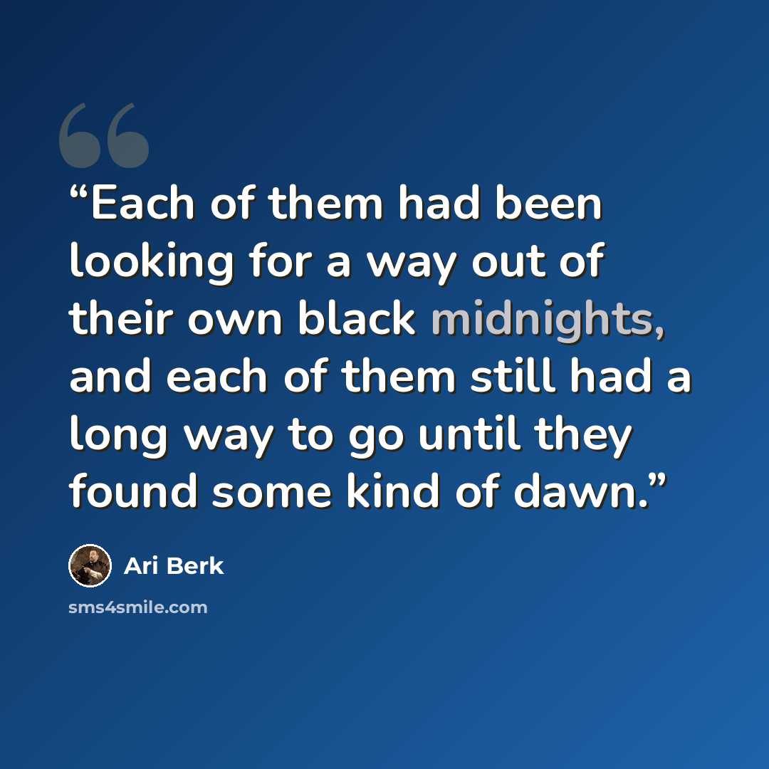 “Each of them had been looking for a way out of their own black midnights, and each of them still had a long way to go until they found some kind of dawn.” quote by Ari Berk