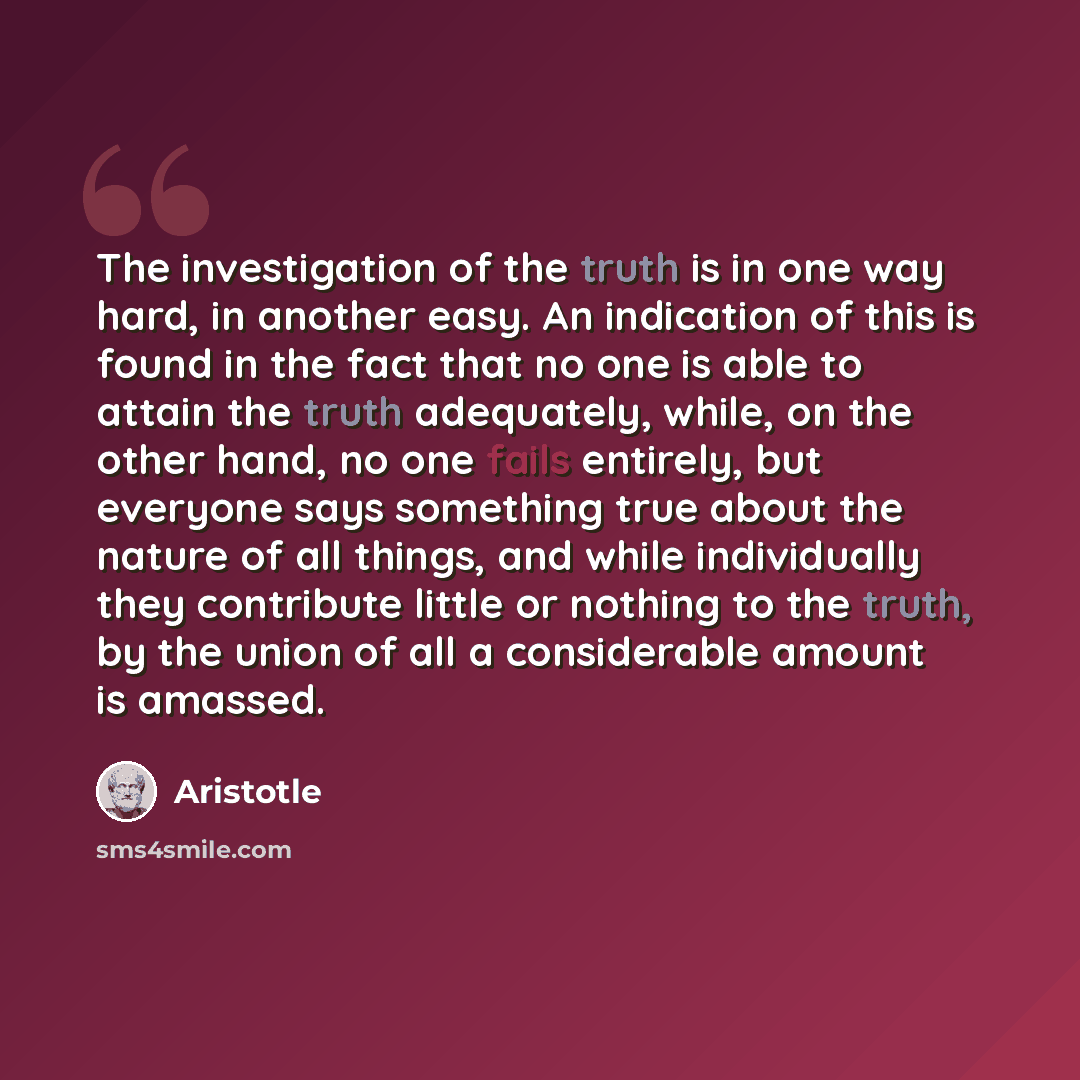 “The investigation of the truth is in one way hard, in another easy. An indication of this is found in the fact that no one is able to attain the truth adequately, while, on the other hand, no one fails entirely, but everyone says something true about the nature of all things, and while…” quote by Aristotle