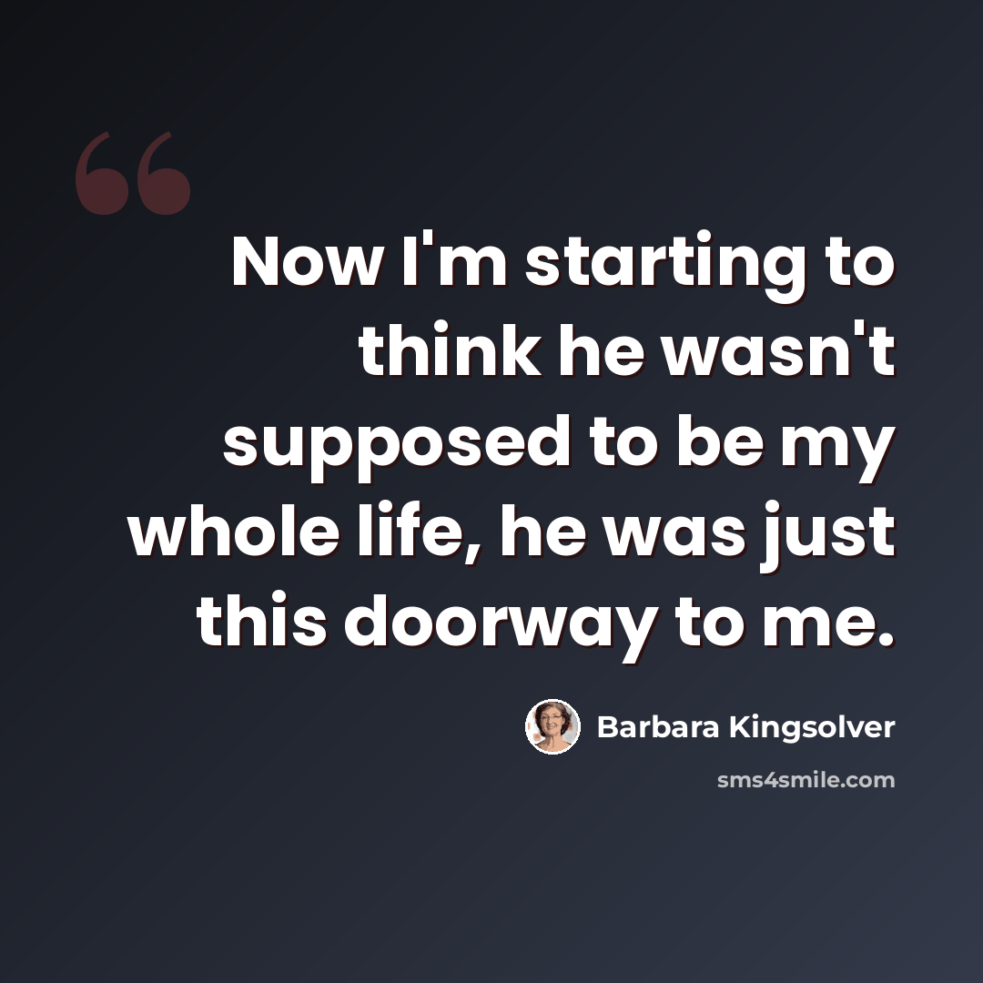 “Now I'm starting to think he wasn't supposed to be my whole life, he was just this doorway to me.” quote by Barbara Kingsolver