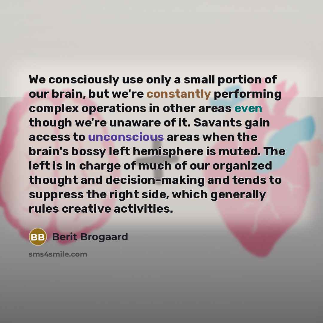 “We consciously use only a small portion of our brain, but we're constantly performing complex operations in other areas even though we're unaware of it. Savants gain access to unconscious areas when the brain's bossy left hemisphere is muted. The left is in charge of much of our organized thought…” quote by Berit Brogaard